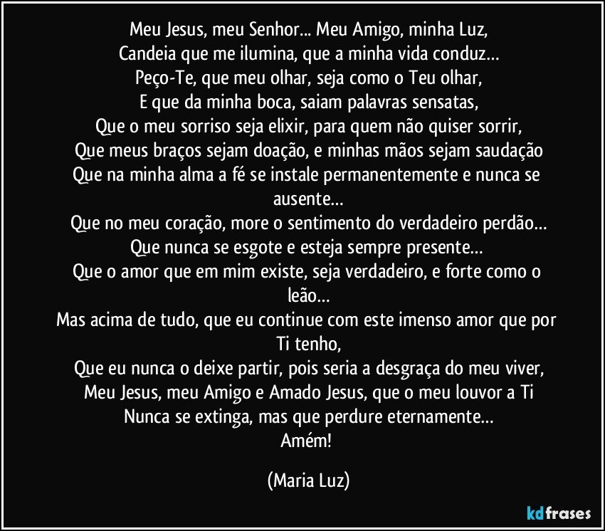 Meu Jesus, meu Senhor... Meu Amigo, minha Luz,
Candeia que me ilumina, que a minha vida conduz…
Peço-Te, que meu olhar, seja como o Teu olhar,
E que da minha boca, saiam palavras sensatas,
Que o meu sorriso seja elixir, para quem não quiser sorrir,
Que meus braços sejam doação, e minhas mãos sejam saudação
Que na minha alma a fé se instale permanentemente e nunca se ausente…
Que no meu coração, more o sentimento do verdadeiro perdão…
Que nunca se esgote e esteja sempre presente… 
Que o amor que em mim existe, seja verdadeiro, e forte como o leão…
Mas acima de tudo, que eu continue com este imenso amor que por Ti tenho,
Que eu nunca o deixe partir, pois seria a desgraça do meu viver,
Meu Jesus, meu Amigo e Amado Jesus, que o meu louvor a Ti
Nunca  se extinga, mas que perdure eternamente…
Amém! (Maria Luz)