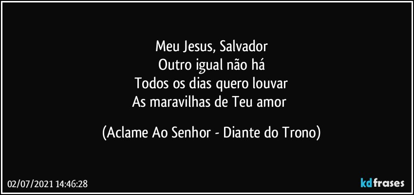 Meu Jesus, Salvador
Outro igual não há
Todos os dias quero louvar
As maravilhas de Teu amor (Aclame Ao Senhor - Diante do Trono)