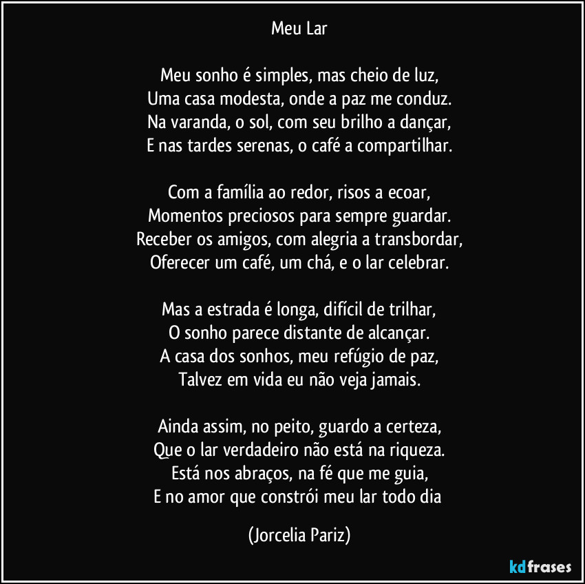 Meu Lar

Meu sonho é simples, mas cheio de luz,
Uma casa modesta, onde a paz me conduz.
Na varanda, o sol, com seu brilho a dançar,
E nas tardes serenas, o café a compartilhar.

Com a família ao redor, risos a ecoar,
Momentos preciosos para sempre guardar.
Receber os amigos, com alegria a transbordar,
Oferecer um café, um chá, e o lar celebrar.

Mas a estrada é longa, difícil de trilhar,
O sonho parece distante de alcançar.
A casa dos sonhos, meu refúgio de paz,
Talvez em vida eu não veja jamais.

Ainda assim, no peito, guardo a certeza,
Que o lar verdadeiro não está na riqueza.
Está nos abraços, na fé que me guia,
E no amor que constrói meu lar todo dia (Jorcelia Pariz)