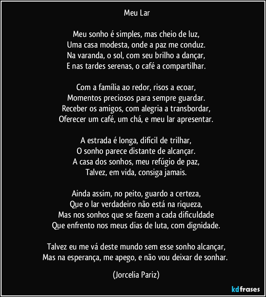 ⁠Meu Lar

Meu sonho é simples, mas cheio de luz,
Uma casa modesta, onde a paz me conduz.
Na varanda, o sol, com seu brilho a dançar,
E nas tardes serenas, o café a compartilhar.

Com a família ao redor, risos a ecoar,
Momentos preciosos para sempre guardar.
Receber os amigos, com alegria a transbordar,
Oferecer um café, um chá, e meu lar apresentar.

A estrada é longa, difícil de trilhar,
O sonho parece distante de alcançar.
A casa dos sonhos, meu refúgio de paz,
Talvez, em vida, consiga jamais.

Ainda assim, no peito, guardo a certeza,
Que o lar verdadeiro não está na riqueza,
Mas nos sonhos que se fazem a cada dificuldade
Que enfrento nos meus dias de luta, com dignidade.

Talvez eu me vá deste mundo sem esse sonho alcançar,
Mas na esperança, me apego, e não vou deixar de sonhar. (Jorcelia Pariz)