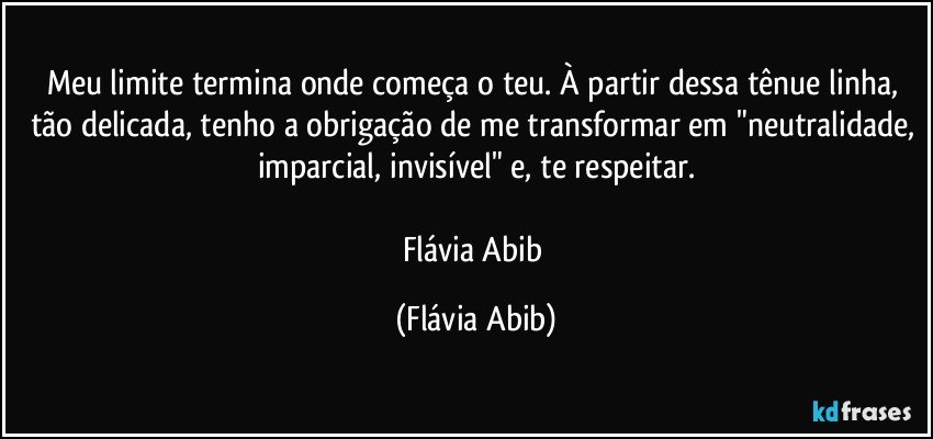 Meu limite termina onde começa o teu. À partir dessa tênue linha, tão delicada, tenho a obrigação de me transformar em "neutralidade, imparcial, invisível" e, te respeitar.

Flávia Abib (Flávia Abib)