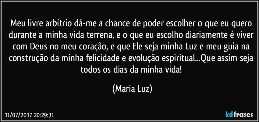 Meu livre arbítrio dá-me a chance de poder escolher o que eu quero durante a minha vida terrena, e o que eu escolho diariamente é viver com Deus no meu coração, e que Ele seja minha Luz e meu guia na construção da minha felicidade e evolução espiritual...Que assim seja todos os dias da minha vida! (Maria Luz)