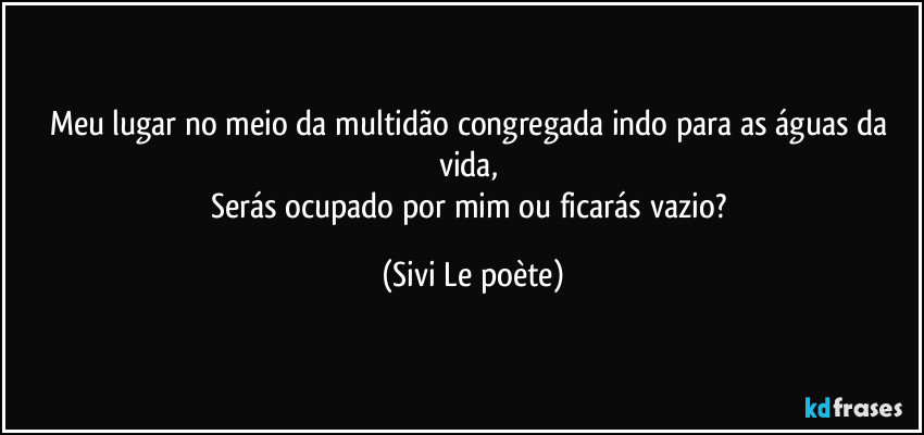 Meu lugar no meio da multidão congregada indo para as águas da vida, 
Serás ocupado por mim ou ficarás vazio? (Sivi Le poète)