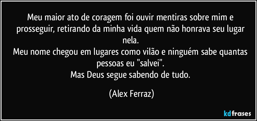 Meu maior ato de coragem foi ouvir mentiras sobre mim e prosseguir, retirando da minha vida quem não honrava seu lugar nela. 
Meu nome chegou em lugares como vilão e ninguém sabe quantas pessoas eu "salvei". 
Mas Deus segue sabendo de tudo. (Alex Ferraz)