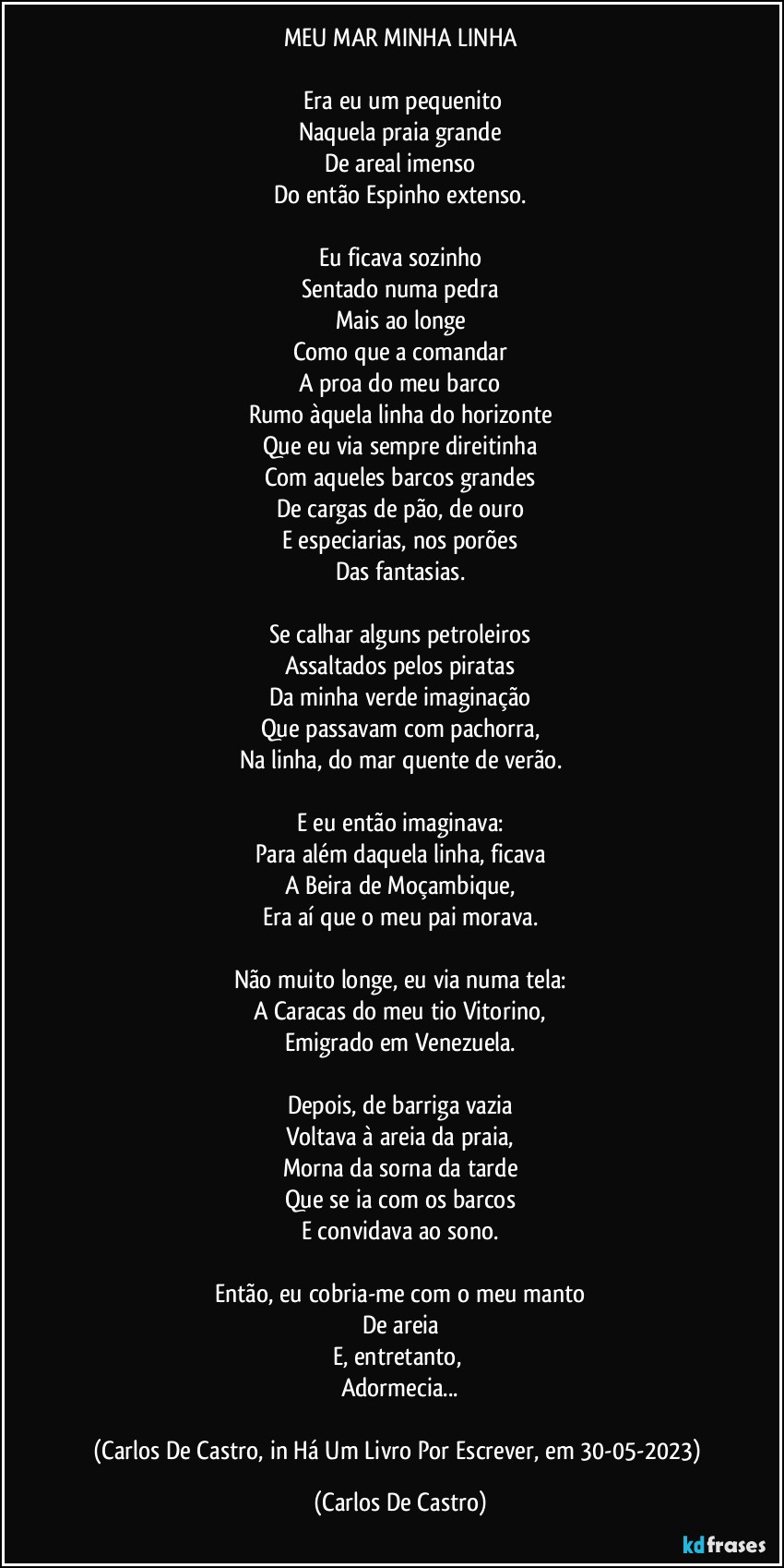 MEU MAR  MINHA LINHA

⁠Era eu um pequenito
Naquela praia grande
De areal imenso
Do então Espinho extenso.

Eu ficava sozinho
Sentado numa pedra
Mais ao longe
Como que a comandar
A proa do meu barco
Rumo àquela linha do horizonte
Que eu via sempre direitinha
Com aqueles barcos grandes
De cargas de pão, de ouro
E especiarias, nos porões
Das fantasias.

Se calhar alguns petroleiros
Assaltados pelos piratas
Da minha verde imaginação
Que passavam com pachorra,
Na linha, do mar quente de verão.

E eu então imaginava:
Para além daquela linha, ficava
A Beira de Moçambique,
Era aí que o meu pai morava.

Não muito longe, eu via numa tela:
A Caracas do meu tio Vitorino,
Emigrado em Venezuela.

Depois, de barriga vazia
Voltava à areia da praia,
Morna da sorna da tarde
Que se ia com os barcos
E convidava ao sono.

Então, eu cobria-me com o meu manto
De areia
E, entretanto, 
Adormecia...

(Carlos De Castro, in Há Um Livro Por Escrever, em 30-05-2023) (Carlos De Castro)