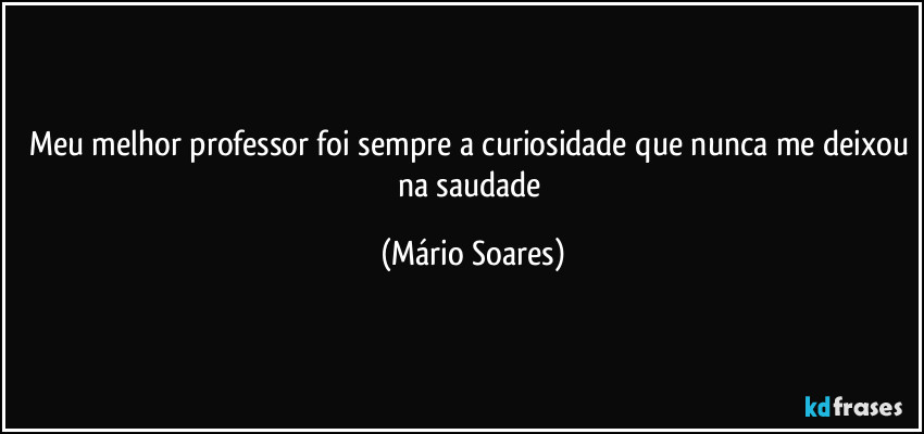 Meu melhor professor foi sempre a curiosidade que nunca me deixou na saudade (Mário Soares)