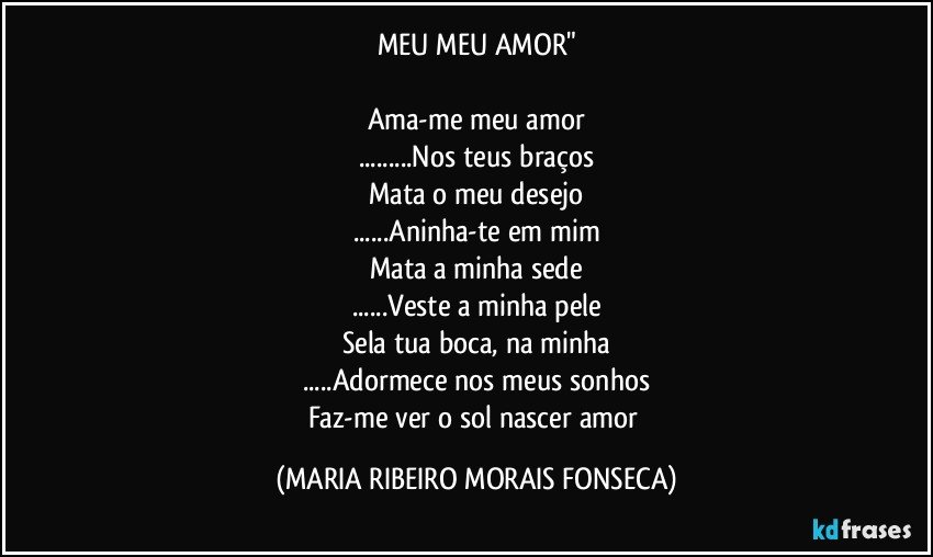 MEU MEU AMOR"

Ama-me meu amor
...Nos teus braços
Mata o meu desejo
...Aninha-te em mim
Mata a minha sede
...Veste a minha pele
Sela tua boca, na minha
...Adormece nos meus sonhos
Faz-me ver o sol nascer amor (MARIA RIBEIRO MORAIS FONSECA)