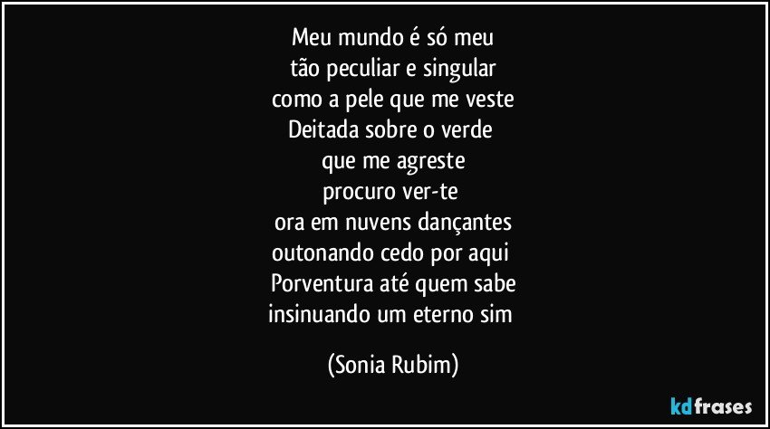 Meu mundo é só meu
tão peculiar e singular
como a pele que me veste
Deitada sobre o verde 
que me agreste
procuro ver-te 
ora em nuvens dançantes
outonando cedo por aqui 
Porventura até quem sabe
insinuando um eterno sim (Sonia Rubim)