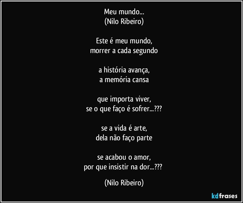 Meu mundo...
(Nilo Ribeiro)

Este é meu mundo,
morrer a cada segundo

a história avança,
a memória cansa

que importa viver,
se o que faço é sofrer...???

se a vida é arte,
dela não faço parte

se acabou o amor,
por que insistir na dor...??? (Nilo Ribeiro)