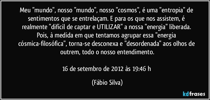 Meu "mundo", nosso "mundo", nosso "cosmos", é uma "entropia" de sentimentos que se entrelaçam. E para os que nos assistem, é realmente "difícil de captar e UTILIZAR" a nossa "energia" liberada. Pois, à medida em que tentamos agrupar essa "energia cósmica-filosófica", torna-se desconexa e "desordenada" aos olhos de outrem, todo o nosso entendimento.

16 de setembro de 2012 às 19:46 h (Fábio Silva)