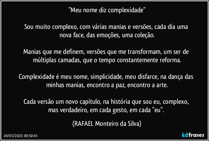 "Meu nome diz complexidade"

Sou muito complexo, com várias manias e versões, cada dia uma nova face, das emoções, uma coleção.

Manias que me definem, versões que me transformam, um ser de múltiplas camadas, que o tempo constantemente reforma.

Complexidade é meu nome, simplicidade, meu disfarce, na dança das minhas manias, encontro a paz, encontro a arte.

Cada versão um novo capítulo, na história que sou eu, complexo, mas verdadeiro, em cada gesto, em cada "eu". (Rafael Monteiro da Silva)