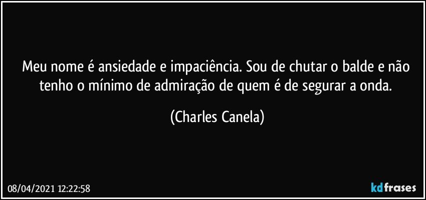 Meu nome é ansiedade e impaciência. Sou de chutar o balde e não tenho o mínimo de admiração de quem é de segurar a onda. (Charles Canela)