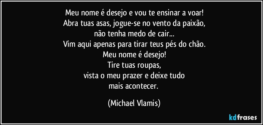 Meu nome é desejo e vou te ensinar a voar!
Abra tuas asas, jogue-se no vento da paixão,
não tenha medo de cair...
Vim aqui apenas para tirar teus pés do chão.
Meu nome é desejo!
Tire tuas roupas,
vista o meu prazer e deixe tudo
mais acontecer. (Michael Vlamis)