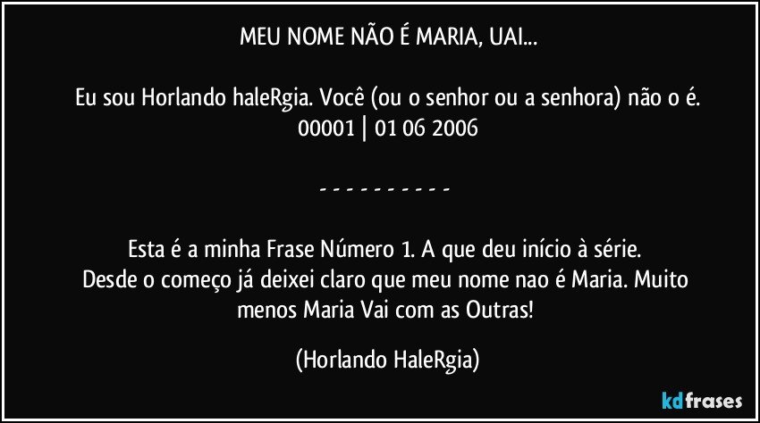 MEU NOME NÃO É MARIA, UAI...

Eu sou Horlando haleRgia. Você (ou o senhor ou a senhora) não o é.
00001 | 01/06/2006

- - - - - - - - - - 

Esta é a minha Frase Número 1. A que deu início à série. 
Desde o começo já deixei claro que meu nome nao é Maria. Muito menos Maria Vai com as Outras! (Horlando HaleRgia)