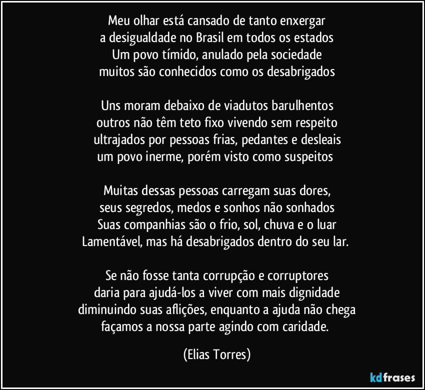 Meu olhar está cansado de tanto enxergar
a desigualdade no Brasil em todos os estados
Um povo tímido, anulado pela sociedade
muitos são conhecidos como os desabrigados
 
Uns moram debaixo de viadutos barulhentos
outros não têm teto fixo vivendo sem respeito
ultrajados por pessoas frias, pedantes e desleais
um povo inerme, porém visto como suspeitos  
 
Muitas dessas pessoas carregam suas dores,
seus segredos, medos e sonhos não sonhados
Suas companhias são o frio, sol, chuva e o luar
Lamentável, mas há desabrigados dentro do seu lar. 
 
Se não fosse tanta corrupção e corruptores
daria para ajudá-los a viver com mais dignidade
diminuindo suas aflições, enquanto a ajuda não chega
façamos a nossa parte agindo com caridade. (Elias Torres)