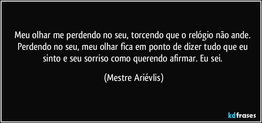 Meu olhar me perdendo no seu, torcendo que o relógio não ande. Perdendo no seu, meu olhar fica em ponto de dizer tudo que eu sinto e seu sorriso como querendo afirmar. Eu sei. (Mestre Ariévlis)