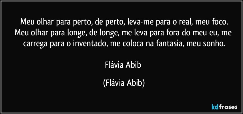 Meu olhar para perto, de perto, leva-me para o real, meu foco.
Meu olhar para longe, de longe, me leva para fora do meu eu, me carrega para o inventado, me coloca na fantasia, meu sonho.

Flávia Abib (Flávia Abib)