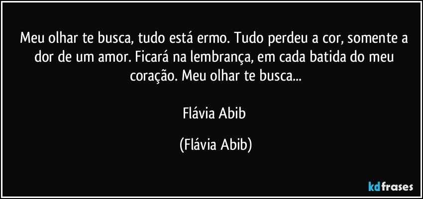 Meu olhar te busca, tudo está ermo. Tudo perdeu a cor, somente a dor de um amor. Ficará na lembrança, em cada batida do meu coração. Meu olhar te busca...

Flávia Abib (Flávia Abib)