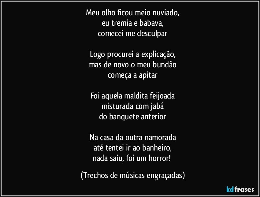Meu olho ficou meio nuviado,
eu tremia e babava,
comecei me desculpar

Logo procurei a explicação,
mas de novo o meu bundão
começa a apitar

Foi aquela maldita feijoada
misturada com jabá
do banquete anterior

Na casa da outra namorada
até tentei ir ao banheiro,
nada saiu, foi um horror! (Trechos de músicas engraçadas)