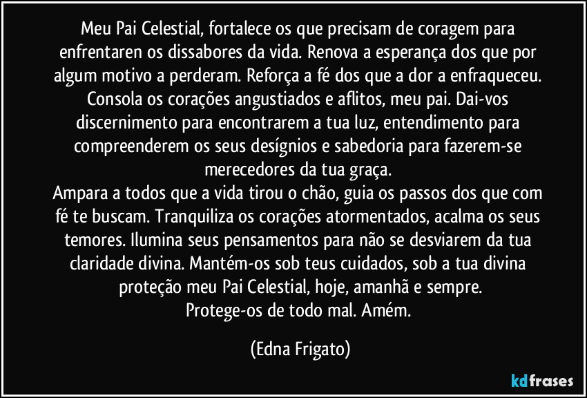 Meu Pai Celestial, fortalece os que precisam de coragem para enfrentaren os dissabores da vida. Renova a esperança dos que por algum motivo a perderam. Reforça a fé dos que a dor a enfraqueceu. 
Consola os corações angustiados e aflitos, meu pai. Dai-vos discernimento para encontrarem a tua luz, entendimento para compreenderem os seus desígnios e sabedoria para fazerem-se merecedores da tua graça. 
Ampara a todos que a vida tirou o chão, guia os passos dos que com fé te buscam. Tranquiliza os corações atormentados, acalma os seus temores. Ilumina seus pensamentos para não se desviarem da tua claridade divina.  Mantém-os sob teus cuidados, sob a tua divina proteção meu Pai Celestial, hoje, amanhã e sempre.
Protege-os de todo mal. Amém. (Edna Frigato)