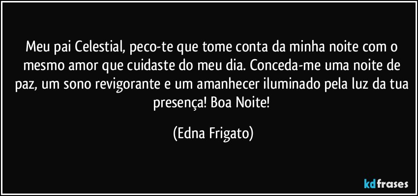 Meu pai Celestial, peco-te que tome conta da minha noite com o mesmo amor que cuidaste do meu dia. Conceda-me uma noite de paz, um sono revigorante e um amanhecer iluminado pela luz da tua presença! Boa Noite! (Edna Frigato)