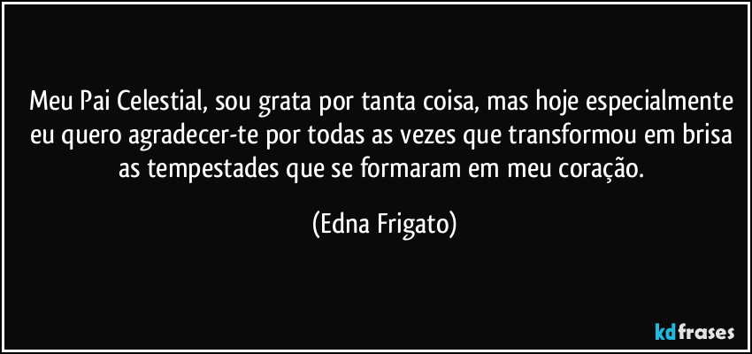 Meu Pai Celestial, sou grata por tanta coisa, mas hoje especialmente eu quero agradecer-te por todas as vezes que transformou em brisa as tempestades que se formaram em meu coração. (Edna Frigato)