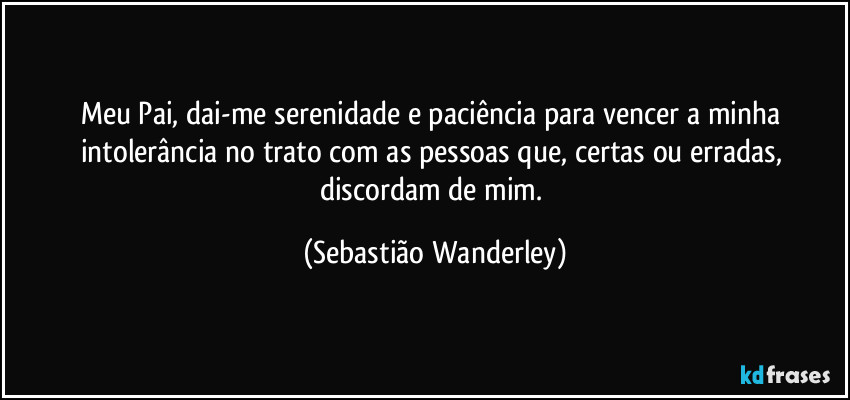 Meu Pai, dai-me serenidade e paciência para vencer a minha intolerância no trato com as pessoas que, certas ou erradas, discordam de mim. (Sebastião Wanderley)