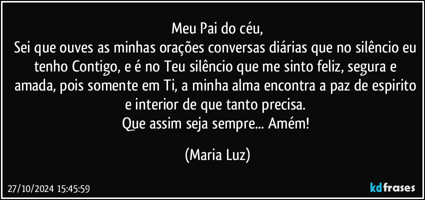 Meu Pai do céu,
Sei que ouves as minhas orações/conversas diárias que no silêncio eu tenho Contigo, e é no Teu silêncio que me sinto feliz, segura e amada, pois somente em Ti, a minha alma encontra a paz de espirito e interior de que tanto precisa. 
Que assim seja sempre... Amém! (Maria Luz)