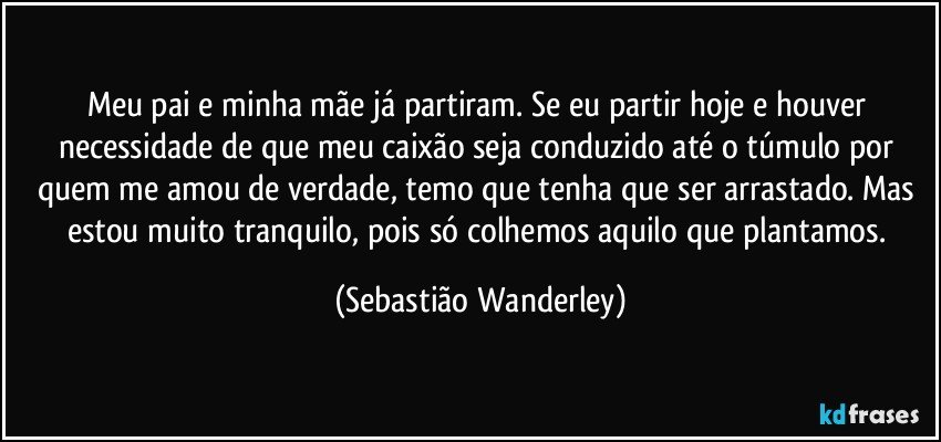 Meu pai e minha mãe já partiram. Se eu partir hoje e houver necessidade de que meu caixão seja conduzido até o túmulo por quem me amou de verdade, temo que tenha que ser arrastado. Mas estou muito tranquilo, pois só colhemos aquilo que plantamos. (Sebastião Wanderley)