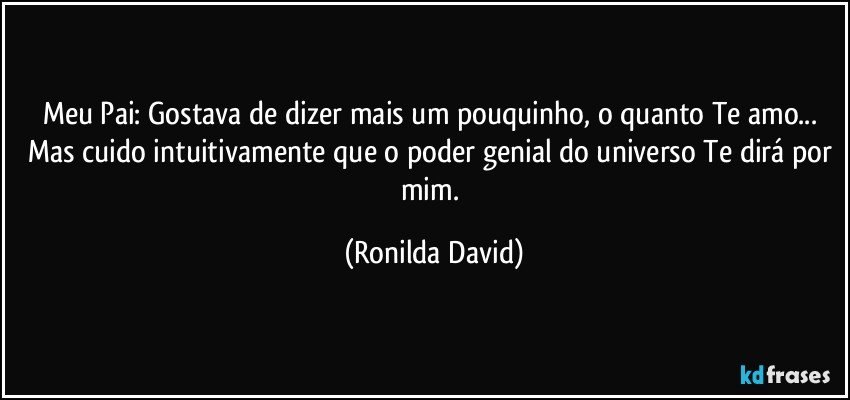 Meu Pai: Gostava de dizer mais um pouquinho, o quanto Te amo... Mas cuido intuitivamente que o poder genial do universo Te dirá por mim. (Ronilda David)