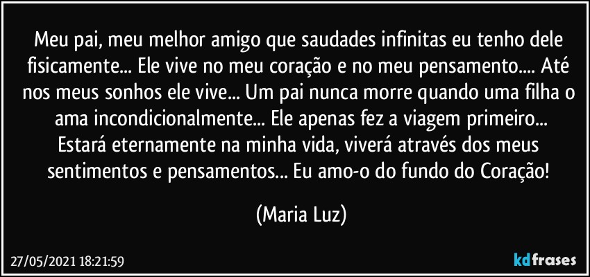 Meu pai, meu melhor amigo que saudades infinitas eu tenho dele fisicamente... Ele vive no meu coração e no meu pensamento... Até nos meus sonhos ele vive... Um pai nunca morre quando uma filha o ama incondicionalmente... Ele apenas fez a viagem primeiro...
Estará eternamente na minha vida, viverá através dos meus sentimentos e pensamentos... Eu amo-o do fundo do Coração! (Maria Luz)