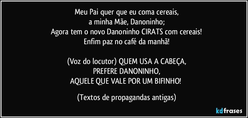 Meu Pai quer que eu coma cereais,
a minha Mãe, Danoninho;
Agora tem o novo Danoninho CIRATS com cereais!
Enfim paz no café da manhã!

(Voz do locutor) QUEM USA A CABEÇA,
PREFERE DANONINHO,
AQUELE QUE VALE POR UM BIFINHO! (Textos de propagandas antigas)