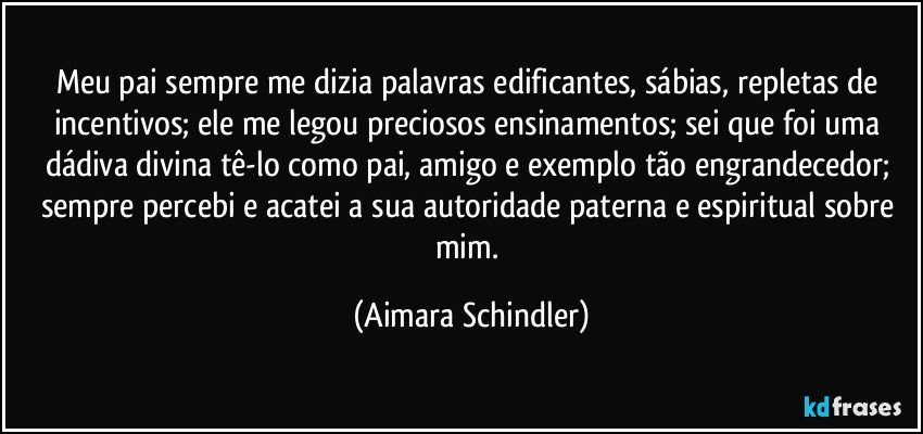 Meu pai sempre me dizia palavras edificantes, sábias, repletas de incentivos; ele me legou preciosos ensinamentos; sei que foi uma dádiva divina tê-lo como pai, amigo e exemplo tão engrandecedor; sempre percebi e acatei a sua autoridade paterna e espiritual sobre mim. (Aimara Schindler)