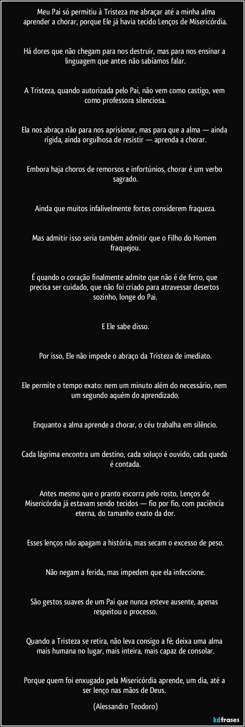 ⁠⁠Meu Pai só permitiu à Tristeza me abraçar até a minha alma aprender a chorar, porque Ele já havia tecido Lenços de Misericórdia.


Há dores que não chegam para nos destruir, mas para nos ensinar a linguagem que antes não sabíamos falar.


A Tristeza, quando autorizada pelo Pai, não vem como castigo, vem como professora silenciosa.


Ela nos abraça não para nos aprisionar, mas para que a alma — ainda rígida, ainda orgulhosa de resistir — aprenda a chorar.


Embora haja choros de remorsos e infortúnios, chorar é um verbo sagrado.


Ainda que muitos infalivelmente fortes considerem fraqueza.


Mas admitir isso seria também admitir que o Filho do Homem fraquejou.


É quando o coração finalmente admite que não é de ferro, que precisa ser cuidado, que não foi criado para atravessar desertos sozinho, longe do Pai.


E Ele sabe disso.


Por isso, Ele não impede o abraço da Tristeza de imediato.


Ele permite o tempo exato: nem um minuto além do necessário, nem um segundo aquém do aprendizado.


Enquanto a alma aprende a chorar, o céu trabalha em silêncio.


Cada lágrima encontra um destino, cada soluço é ouvido, cada queda é contada.


Antes mesmo que o pranto escorra pelo rosto, Lenços de Misericórdia já estavam sendo tecidos — fio por fio, com paciência eterna, do tamanho exato da dor.


Esses lenços não apagam a história, mas secam o excesso de peso.


Não negam a ferida, mas impedem que ela infeccione.


São gestos suaves de um Pai que nunca esteve ausente, apenas respeitou o processo.


Quando a Tristeza se retira, não leva consigo a fé; deixa uma alma mais humana no lugar, mais inteira, mais capaz de consolar.


Porque quem foi enxugado pela Misericórdia aprende, um dia, até a ser lenço nas mãos de Deus. (Alessandro Teodoro)