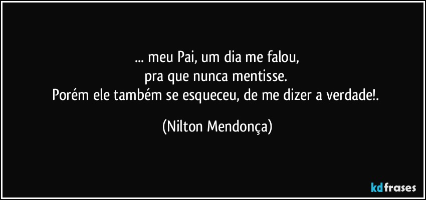 ⁠... meu Pai, um dia me falou, 
pra que nunca mentisse. 
Porém ele também se esqueceu, de me dizer a verdade!. (Nilton Mendonça)