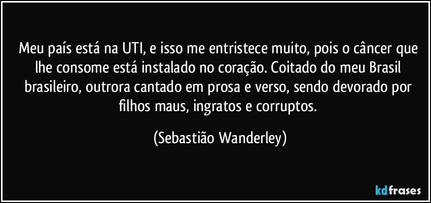 Meu país está na UTI, e isso me entristece muito, pois o câncer que lhe consome está instalado no coração. Coitado do meu Brasil brasileiro, outrora cantado em prosa e verso, sendo devorado por filhos maus, ingratos e corruptos. (Sebastião Wanderley)