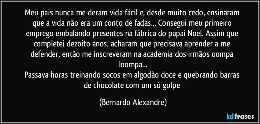 Meu pais nunca me deram vida fácil e, desde muito cedo, ensinaram que a vida não era um conto de fadas... Consegui meu primeiro emprego embalando presentes na fábrica do papai Noel. Assim que completei dezoito anos, acharam que precisava aprender a me defender, então me inscreveram na academia dos irmãos oompa loompa...
Passava horas treinando socos em algodão doce e quebrando barras de chocolate com um só golpe (Bernardo Alexandre)