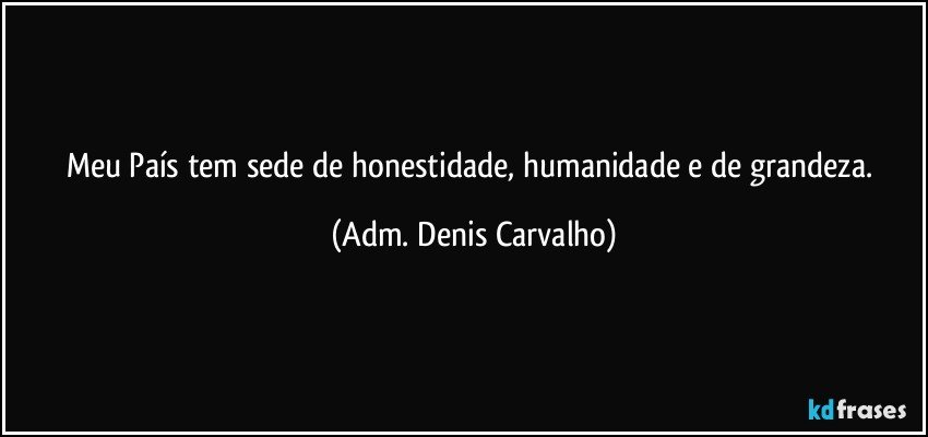 Meu País tem sede de honestidade, humanidade e de grandeza. (Adm. Denis Carvalho)