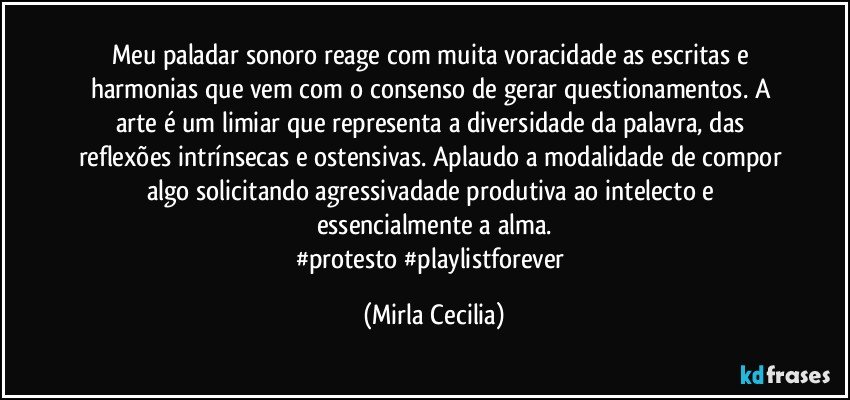 Meu paladar sonoro reage com muita voracidade as escritas e harmonias que vem com o consenso de gerar questionamentos. A arte é um limiar que representa a diversidade da palavra, das reflexões intrínsecas e ostensivas. Aplaudo a modalidade de compor algo solicitando agressivadade produtiva ao intelecto e essencialmente a alma.
#protesto #playlistforever (Mirla Cecilia)