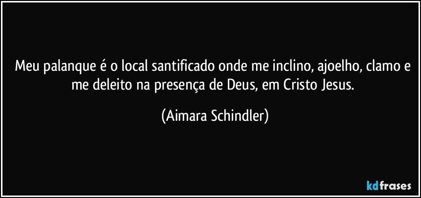 Meu palanque é o local santificado onde me inclino, ajoelho, clamo e me deleito na presença de Deus, em Cristo Jesus. (Aimara Schindler)