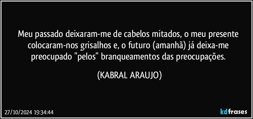 Meu passado deixaram-me de cabelos mitados, o meu presente colocaram-nos grisalhos e, o futuro (amanhã) já deixa-me preocupado "pelos" branqueamentos das preocupações. (KABRAL ARAUJO)