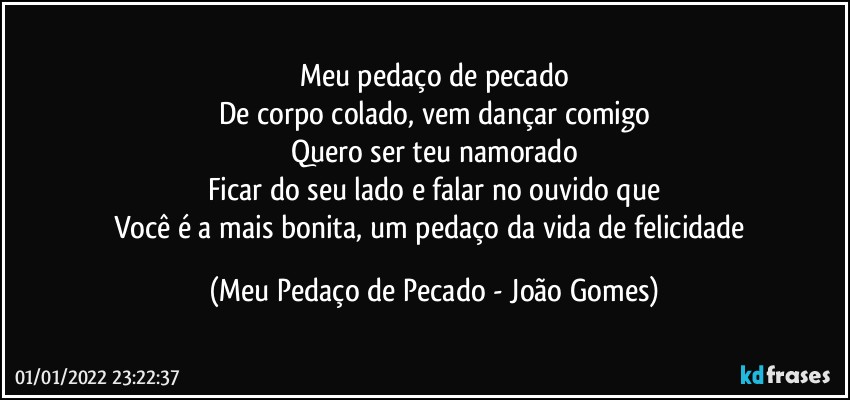 Meu pedaço de pecado
De corpo colado, vem dançar comigo
Quero ser teu namorado
Ficar do seu lado e falar no ouvido que
Você é a mais bonita, um pedaço da vida de felicidade (Meu Pedaço de Pecado - João Gomes)