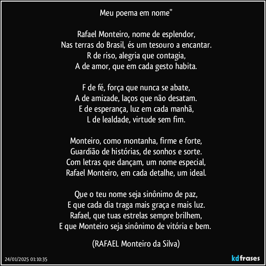 Meu poema em nome"

Rafael Monteiro, nome de esplendor,
Nas terras do Brasil, és um tesouro a encantar.
R de riso, alegria que contagia,
A de amor, que em cada gesto habita.

F de fé, força que nunca se abate,
A de amizade, laços que não desatam.
E de esperança, luz em cada manhã,
L de lealdade, virtude sem fim.

Monteiro, como montanha, firme e forte,
Guardião de histórias, de sonhos e sorte.
Com letras que dançam, um nome especial,
Rafael Monteiro, em cada detalhe, um ideal.

Que o teu nome seja sinônimo de paz,
E que cada dia traga mais graça e mais luz.
Rafael, que tuas estrelas sempre brilhem,
E que Monteiro seja sinônimo de vitória e bem. (Rafael Monteiro da Silva)