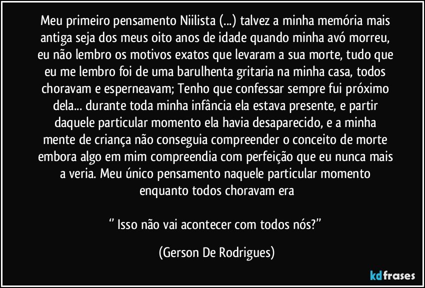 Meu primeiro pensamento Niilista (...) talvez a minha memória mais antiga seja dos meus oito anos de idade quando minha avó morreu, eu não lembro os motivos exatos que levaram a sua morte, tudo que eu me lembro foi de uma barulhenta gritaria na minha casa, todos choravam e esperneavam; Tenho que confessar sempre fui próximo dela... durante toda minha infância ela estava presente, e partir daquele particular momento ela havia desaparecido, e a minha mente de criança não conseguia compreender o conceito de morte embora algo em mim compreendia com perfeição que eu nunca mais a veria. Meu único pensamento naquele particular momento enquanto todos choravam era

‘’ Isso não vai acontecer com todos nós?’’ (Gerson De Rodrigues)