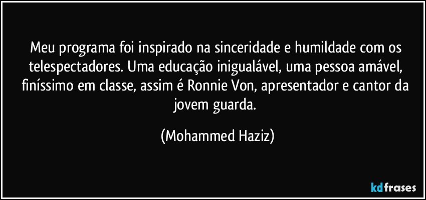 Meu programa foi inspirado na sinceridade e humildade com os telespectadores. Uma educação inigualável, uma pessoa amável, finíssimo em classe, assim é Ronnie Von, apresentador e cantor da jovem guarda. (Mohammed Haziz)