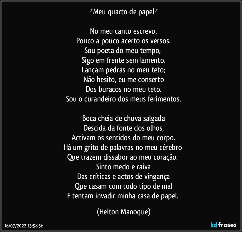 *Meu quarto de papel*

No meu canto escrevo,
Pouco a pouco acerto os versos.
Sou poeta do meu tempo, 
Sigo em frente sem lamento.
Lançam pedras no meu teto;
Não hesito, eu me conserto
Dos buracos no meu teto.
Sou o curandeiro dos meus ferimentos.

Boca cheia de chuva salgada
Descida da fonte dos olhos,
Activam os sentidos do meu corpo.
Há um grito de palavras no meu cérebro 
Que trazem dissabor ao meu coração. 
Sinto medo e raiva
Das críticas e actos de vingança
Que casam com todo tipo de mal
E tentam invadir minha casa de papel. (Helton Manoque)