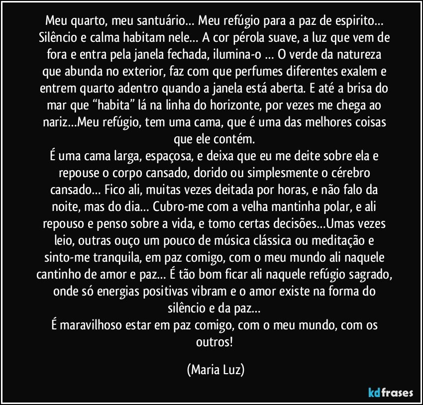 Meu quarto, meu santuário… Meu refúgio para a paz de espirito… Silêncio e calma habitam nele… A cor pérola suave, a luz que vem de fora e entra pela janela fechada, ilumina-o … O verde da natureza que abunda no exterior, faz com que perfumes diferentes exalem e entrem quarto adentro quando a janela está aberta. E até a brisa do mar que “habita” lá na linha do horizonte, por vezes me chega ao nariz…Meu refúgio, tem uma cama, que é uma das melhores coisas que ele contém. 
É uma cama larga, espaçosa, e deixa que eu me deite sobre ela e repouse o corpo cansado, dorido ou simplesmente o cérebro cansado… Fico ali, muitas vezes deitada por horas, e não falo da noite, mas do dia… Cubro-me com a velha mantinha polar, e ali repouso e penso sobre a vida, e tomo certas decisões…Umas vezes leio, outras ouço um pouco de música clássica ou meditação e sinto-me tranquila, em paz comigo, com o meu mundo ali naquele cantinho de amor e paz… É tão bom ficar ali naquele refúgio sagrado, onde só energias positivas vibram e o amor existe na forma do silêncio e da paz… 
É maravilhoso estar em paz comigo, com o meu mundo, com os outros! (Maria Luz)