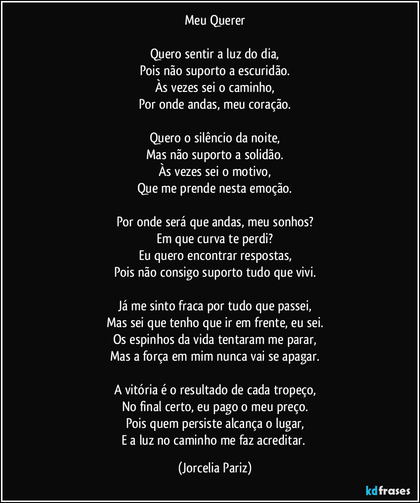 Meu Querer

Quero sentir a luz do dia,
Pois não suporto a escuridão.
Às vezes sei o caminho,
Por onde andas, meu coração.

Quero o silêncio da noite,
Mas não suporto a solidão.
Às vezes sei o motivo,
Que me prende nesta emoção.

Por onde será que andas, meu sonhos?
Em que curva te perdi?
Eu quero encontrar respostas,
Pois não consigo suporto tudo que vivi.

Já me sinto fraca por tudo que passei,
Mas sei que tenho que ir em frente, eu sei.
Os espinhos da vida tentaram me parar,
Mas a força em mim nunca vai se apagar.

A vitória é o resultado de cada tropeço,
No final certo, eu pago o meu preço.
Pois quem persiste alcança o lugar,
E a luz no caminho me faz acreditar. (Jorcelia Pariz)