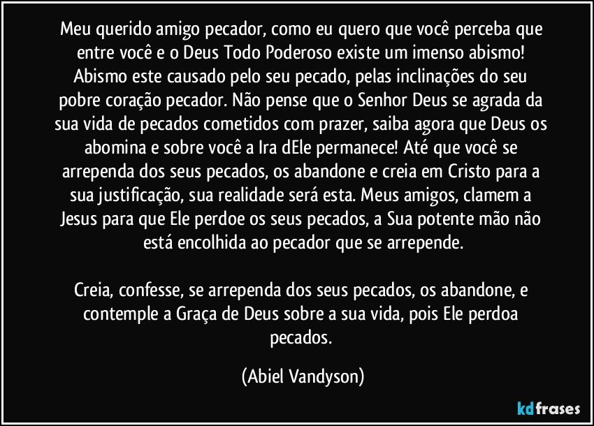 Meu querido amigo pecador, como eu quero que você perceba que entre você e o Deus Todo Poderoso existe um imenso abismo! Abismo este causado pelo seu pecado, pelas inclinações do seu pobre coração pecador. Não pense que o Senhor Deus se agrada da sua vida de pecados cometidos com prazer, saiba agora que Deus os abomina e sobre você a Ira dEle permanece! Até que você se arrependa dos seus pecados, os abandone e creia em Cristo para a sua justificação, sua realidade será esta. Meus amigos, clamem a Jesus para que Ele perdoe os seus pecados, a Sua potente mão não está encolhida ao pecador que se arrepende.

Creia, confesse, se arrependa dos seus pecados, os abandone, e contemple a Graça de Deus sobre a sua vida, pois Ele perdoa pecados. (Abiel Vandyson)