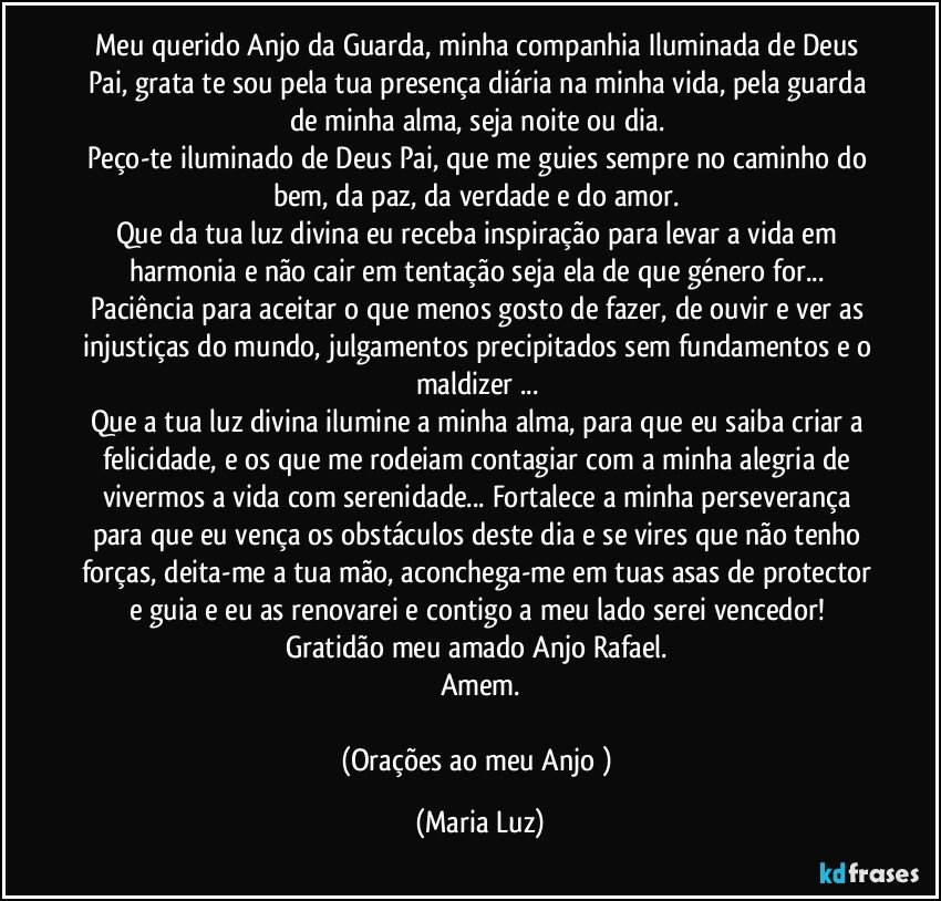 Meu querido Anjo da Guarda, minha companhia Iluminada de Deus Pai, grata te sou pela tua presença diária na minha vida, pela guarda de minha alma, seja noite ou dia. 
Peço-te iluminado de Deus Pai, que me guies sempre no caminho do bem, da paz, da verdade e do amor. 
Que da tua luz divina eu receba inspiração para levar a vida em harmonia e não cair em tentação seja ela de que género for... 
Paciência para aceitar o que menos gosto de fazer, de ouvir e ver as injustiças do mundo, julgamentos precipitados sem fundamentos e o maldizer ... 
Que a tua luz divina ilumine a minha alma, para que eu saiba criar a felicidade, e os que me rodeiam contagiar com a minha alegria de vivermos a vida com serenidade... Fortalece a minha perseverança para que eu vença os obstáculos deste dia e se vires que não tenho forças, deita-me a tua mão, aconchega-me em tuas asas de protector e guia e eu as renovarei e contigo a meu lado serei vencedor! 
Gratidão meu amado Anjo Rafael. 
Amem.

(Orações ao meu Anjo ) (Maria Luz)